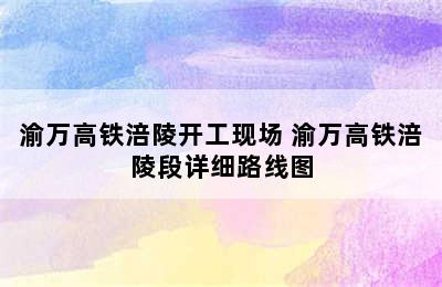 渝万高铁涪陵开工现场 渝万高铁涪陵段详细路线图